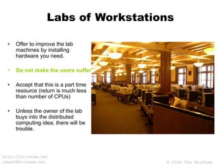© 2004 The BioTeam
http://bioteam.net
cdwan@bioteam.net
Labs of Workstations
• Offer to improve the lab
machines by installing
hardware you need.
• Do not make the users suffer.
• Accept that this is a part time
resource (return is much less
than number of CPUs)
• Unless the owner of the lab
buys into the distributed
computing idea, there will be
trouble.
 