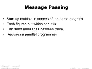 © 2004 The BioTeam
http://bioteam.net
cdwan@bioteam.net
Message Passing
• Start up multiple instances of the same program
• Each figures out which one it is
• Can send messages between them.
• Requires a parallel programmer
 