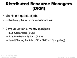 © 2004 The BioTeam
http://bioteam.net
cdwan@bioteam.net
Distributed Resource Managers
(DRM)
• Maintain a queue of jobs
• Schedule jobs onto compute nodes
• Several Options, mostly identical:
– Sun GridEngine (SGE)
– Portable Batch System (PBS)
– Load Sharing Facility (LSF - Platform Computing)
 