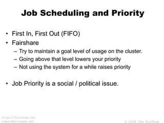 © 2004 The BioTeam
http://bioteam.net
cdwan@bioteam.net
Job Scheduling and Priority
• First In, First Out (FIFO)
• Fairshare
– Try to maintain a goal level of usage on the cluster.
– Going above that level lowers your priority
– Not using the system for a while raises priority
• Job Priority is a social / political issue.
 