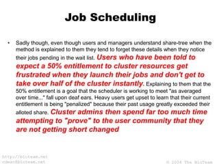 © 2004 The BioTeam
http://bioteam.net
cdwan@bioteam.net
Job Scheduling
• Sadly though, even though users and managers understand share-tree when the
method is explained to them they tend to forget these details when they notice
their jobs pending in the wait list. Users who have been told to
expect a 50% entitlement to cluster resources get
frustrated when they launch their jobs and don't get to
take over half of the cluster instantly. Explaining to them that the
50% entitlement is a goal that the scheduler is working to meet "as averaged
over time..." fall upon deaf ears. Heavy users get upset to learn that their current
entitlement is being "penalized" because their past usage greatly exceeded their
alloted share. Cluster admins then spend far too much time
attempting to "prove" to the user community that they
are not getting short changed
 