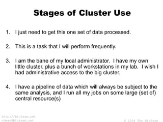 © 2004 The BioTeam
http://bioteam.net
cdwan@bioteam.net
Stages of Cluster Use
1. I just need to get this one set of data processed.
2. This is a task that I will perform frequently.
3. I am the bane of my local administrator. I have my own
little cluster, plus a bunch of workstations in my lab. I wish I
had administrative access to the big cluster.
4. I have a pipeline of data which will always be subject to the
same analysis, and I run all my jobs on some large (set of)
central resource(s)
 