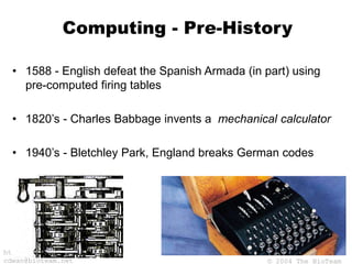 © 2004 The BioTeam
http://bioteam.net
cdwan@bioteam.net
Computing - Pre-History
• 1588 - English defeat the Spanish Armada (in part) using
pre-computed firing tables
• 1820’s - Charles Babbage invents a mechanical calculator
• 1940’s - Bletchley Park, England breaks German codes
 