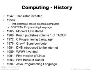 © 2004 The BioTeam
http://bioteam.net
cdwan@bioteam.net
Computing - History
• 1947: Transistor invented
• 1950s
– First electronic, stored program computers
– FORTRAN Programming Language
• 1965: Moore’s Law stated
• 1968: Knuth publishes volume 1 of TAOCP
• 1972: C Programming Language
• 1976: Cray-1 Supercomputer
• 1984: DNS introduced to the internet
• 1989: WWW invented
• 1991: First version of Linux
• 1993: First Beowulf cluster
• 1994: Java Programming Language
 