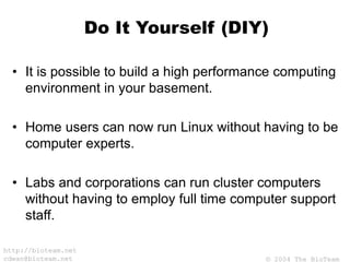 © 2004 The BioTeam
http://bioteam.net
cdwan@bioteam.net
Do It Yourself (DIY)
• It is possible to build a high performance computing
environment in your basement.
• Home users can now run Linux without having to be
computer experts.
• Labs and corporations can run cluster computers
without having to employ full time computer support
staff.
 