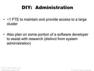 © 2004 The BioTeam
http://bioteam.net
cdwan@bioteam.net
DIY: Administration
• ~1 FTE to maintain and provide access to a large
cluster
• Also plan on some portion of a software developer
to assist with research (distinct from system
administration)
 