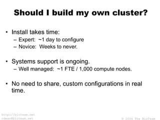 © 2004 The BioTeam
http://bioteam.net
cdwan@bioteam.net
Should I build my own cluster?
• Install takes time:
– Expert: ~1 day to configure
– Novice: Weeks to never.
• Systems support is ongoing.
– Well managed: ~1 FTE / 1,000 compute nodes.
• No need to share, custom configurations in real
time.
 