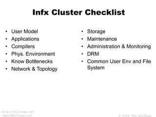 © 2004 The BioTeam
http://bioteam.net
cdwan@bioteam.net
Infx Cluster Checklist
• User Model
• Applications
• Compilers
• Phys. Environment
• Know Bottlenecks
• Network & Topology
• Storage
• Maintenance
• Administration & Monitoring
• DRM
• Common User Env and File
System
 