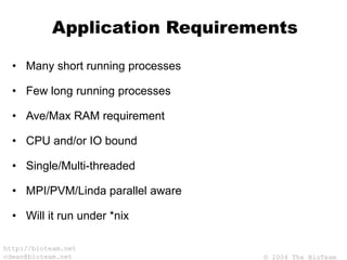 © 2004 The BioTeam
http://bioteam.net
cdwan@bioteam.net
Application Requirements
• Many short running processes
• Few long running processes
• Ave/Max RAM requirement
• CPU and/or IO bound
• Single/Multi-threaded
• MPI/PVM/Linda parallel aware
• Will it run under *nix
 