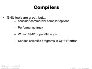 © 2004 The BioTeam
http://bioteam.net
cdwan@bioteam.net
Compilers
• GNU tools are great, but…
– consider commercial compiler options
– Performance freak
– Writing SMP or parallel apps
– Serious scientific programs in C(++)/Fortran
 
