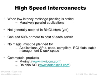 © 2004 The BioTeam
http://bioteam.net
cdwan@bioteam.net
High Speed Interconnects
• When low latency message passing is critical
– Massively parallel applications
• Not generally needed in BioClusters (yet)
• Can add 50% or more to cost of each server
• No magic, must be planned for
– Applications, APIs, code, compilers, PCI slots, cable
management & rack space
• Commercial products
– Myrinet (www.myricom.com)
– Dolphin SCI (www.dolphinics.com)
 
