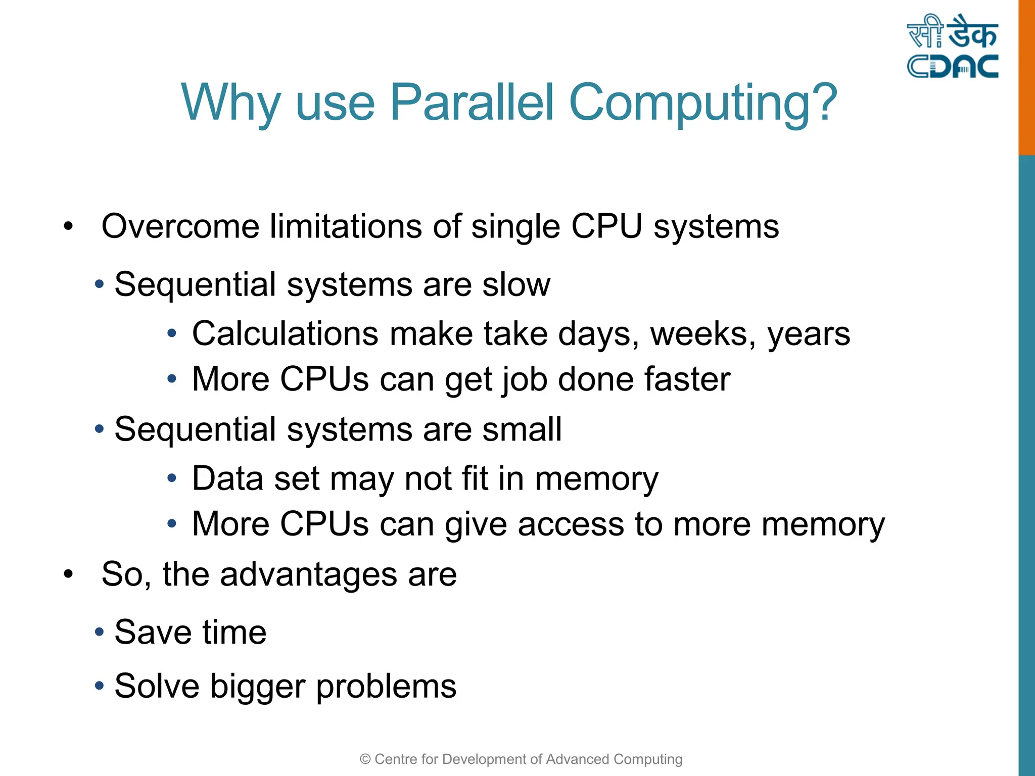 © Centre for Development of Advanced Computing
Why use Parallel Computing?
• Overcome limitations of single CPU systems
• Sequential systems are slow
• Calculations make take days, weeks, years
• More CPUs can get job done faster
• Sequential systems are small
• Data set may not fit in memory
• More CPUs can give access to more memory
• So, the advantages are
• Save time
• Solve bigger problems
 