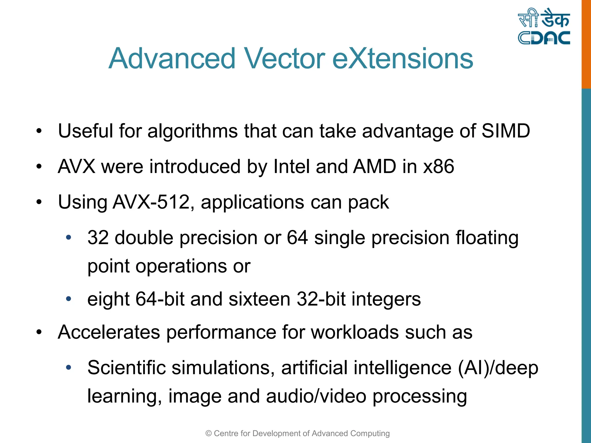 © Centre for Development of Advanced Computing
Advanced Vector eXtensions
• Useful for algorithms that can take advantage of SIMD
• AVX were introduced by Intel and AMD in x86
• Using AVX-512, applications can pack
• 32 double precision or 64 single precision floating
point operations or
• eight 64-bit and sixteen 32-bit integers
• Accelerates performance for workloads such as
• Scientific simulations, artificial intelligence (AI)/deep
learning, image and audio/video processing
 