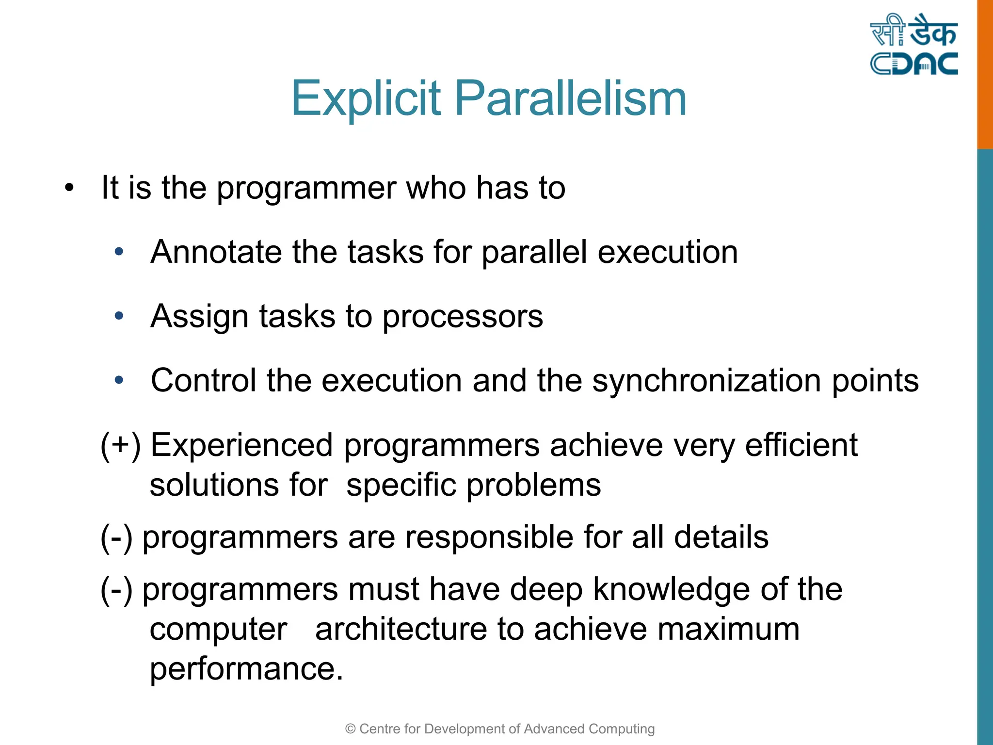 © Centre for Development of Advanced Computing
Explicit Parallelism
• It is the programmer who has to
• Annotate the tasks for parallel execution
• Assign tasks to processors
• Control the execution and the synchronization points
(+) Experienced programmers achieve very efficient
solutions for specific problems
(-) programmers are responsible for all details
(-) programmers must have deep knowledge of the
computer architecture to achieve maximum
performance.
 