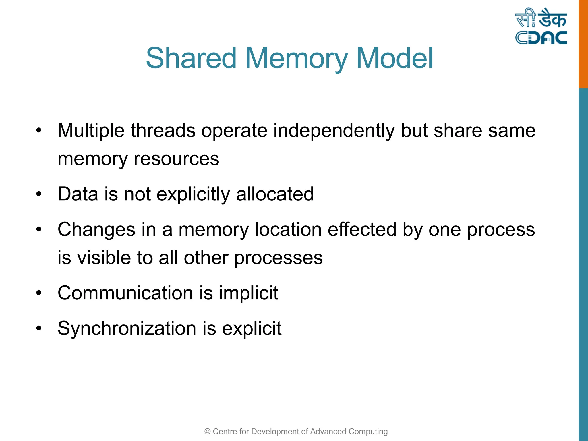 © Centre for Development of Advanced Computing
Shared Memory Model
• Multiple threads operate independently but share same
memory resources
• Data is not explicitly allocated
• Changes in a memory location effected by one process
is visible to all other processes
• Communication is implicit
• Synchronization is explicit
 