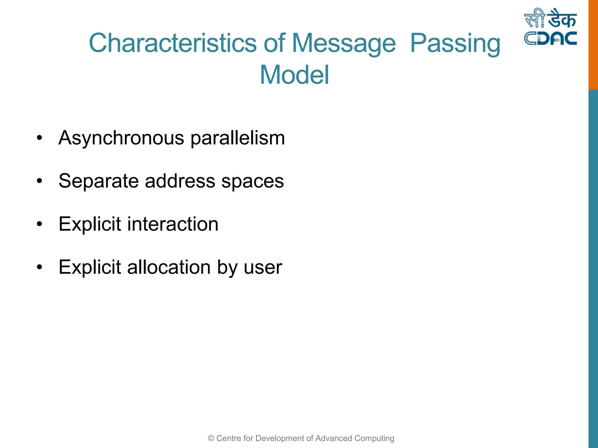 © Centre for Development of Advanced Computing
Characteristics of Message Passing
Model
• Asynchronous parallelism
• Separate address spaces
• Explicit interaction
• Explicit allocation by user
 