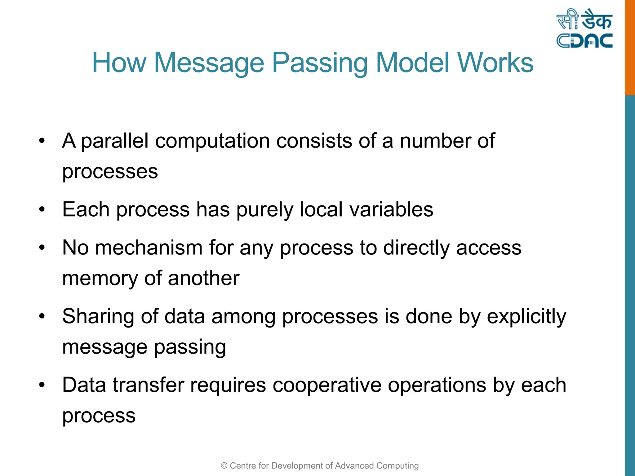 © Centre for Development of Advanced Computing
How Message Passing Model Works
• A parallel computation consists of a number of
processes
• Each process has purely local variables
• No mechanism for any process to directly access
memory of another
• Sharing of data among processes is done by explicitly
message passing
• Data transfer requires cooperative operations by each
process
 