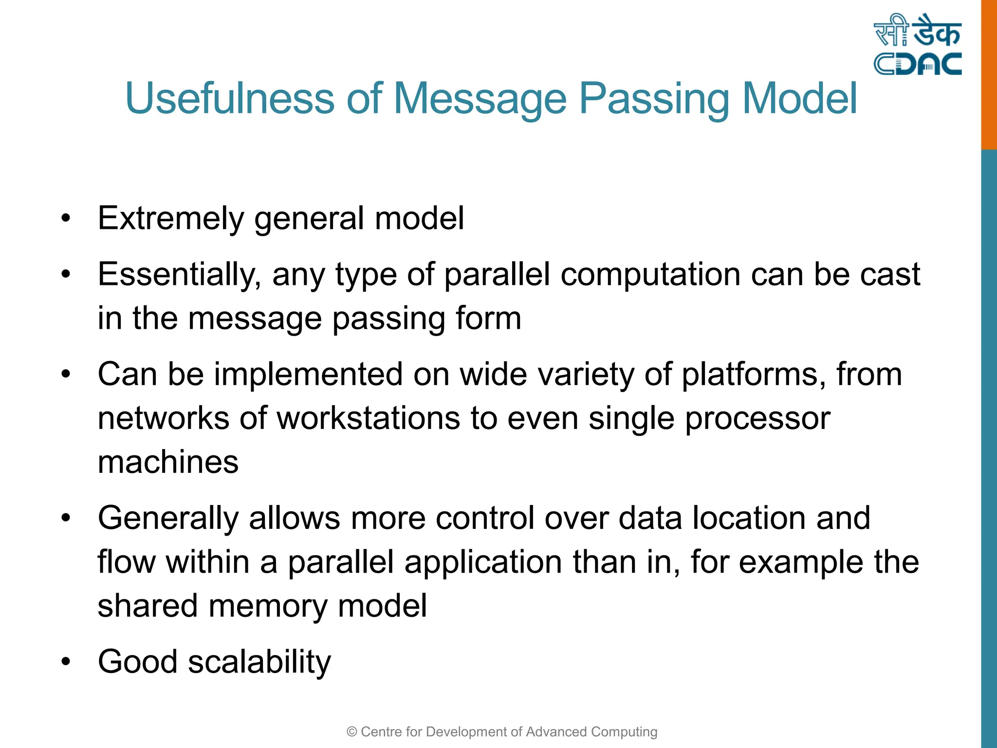 © Centre for Development of Advanced Computing
Usefulness of Message Passing Model
• Extremely general model
• Essentially, any type of parallel computation can be cast
in the message passing form
• Can be implemented on wide variety of platforms, from
networks of workstations to even single processor
machines
• Generally allows more control over data location and
flow within a parallel application than in, for example the
shared memory model
• Good scalability
 