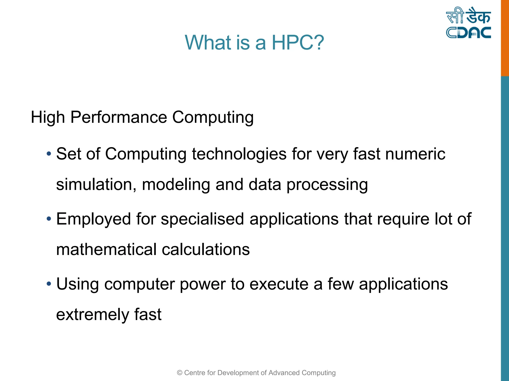 © Centre for Development of Advanced Computing
What is a HPC?
High Performance Computing
• Set of Computing technologies for very fast numeric
simulation, modeling and data processing
• Employed for specialised applications that require lot of
mathematical calculations
• Using computer power to execute a few applications
extremely fast
 
