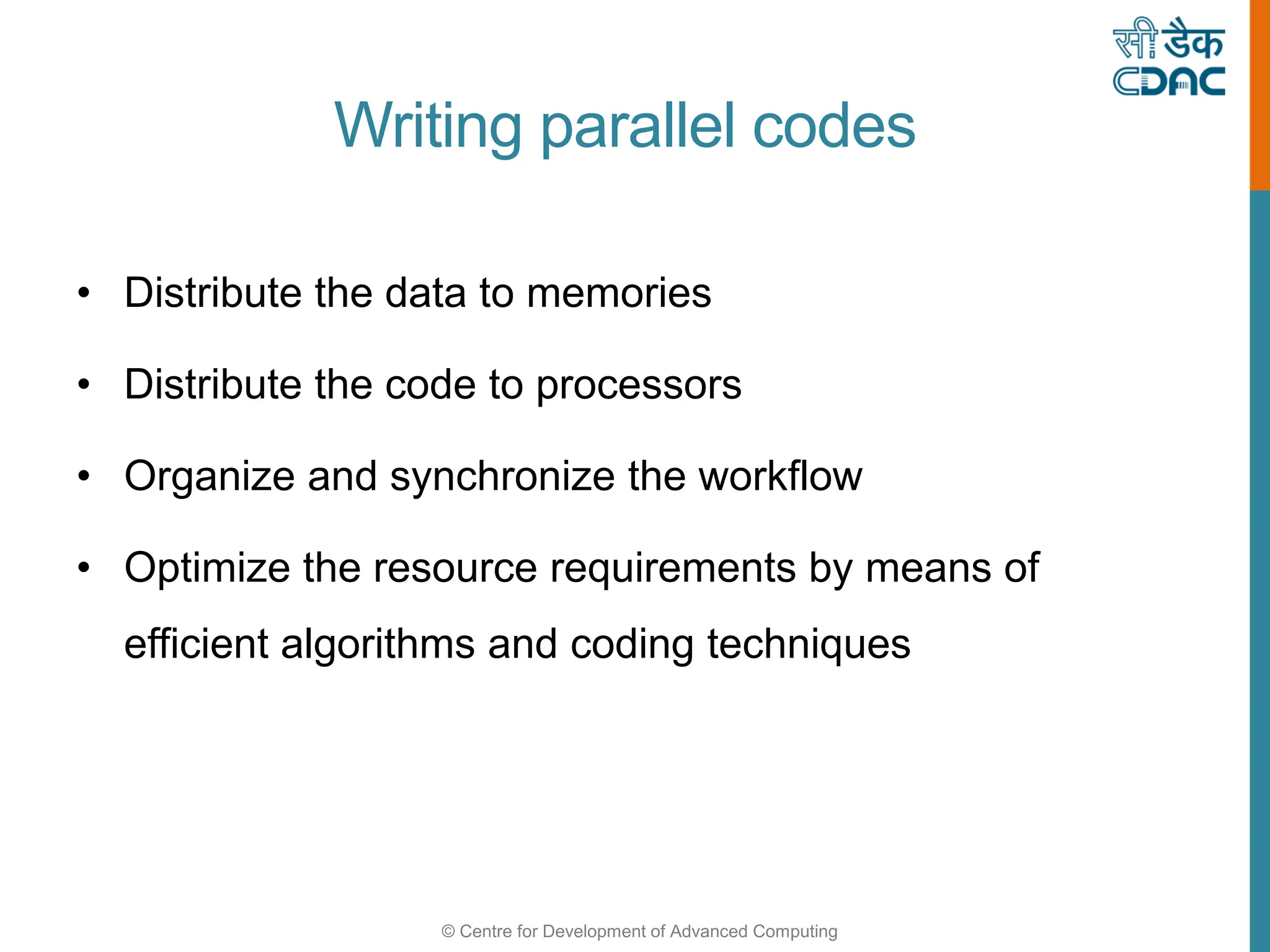 © Centre for Development of Advanced Computing
Writing parallel codes
• Distribute the data to memories
• Distribute the code to processors
• Organize and synchronize the workflow
• Optimize the resource requirements by means of
efficient algorithms and coding techniques
 