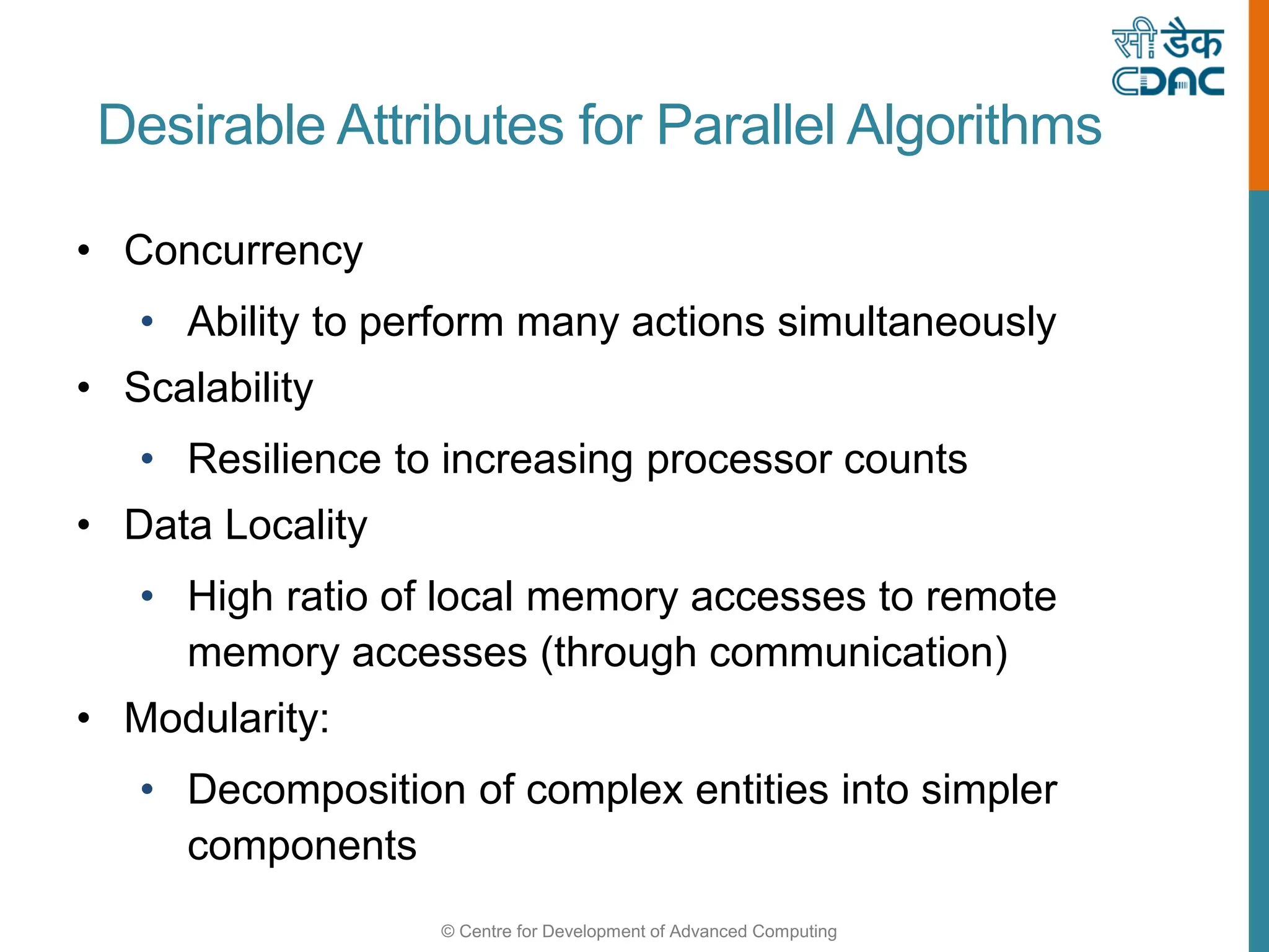 © Centre for Development of Advanced Computing
Desirable Attributes for Parallel Algorithms
• Concurrency
• Ability to perform many actions simultaneously
• Scalability
• Resilience to increasing processor counts
• Data Locality
• High ratio of local memory accesses to remote
memory accesses (through communication)
• Modularity:
• Decomposition of complex entities into simpler
components
 