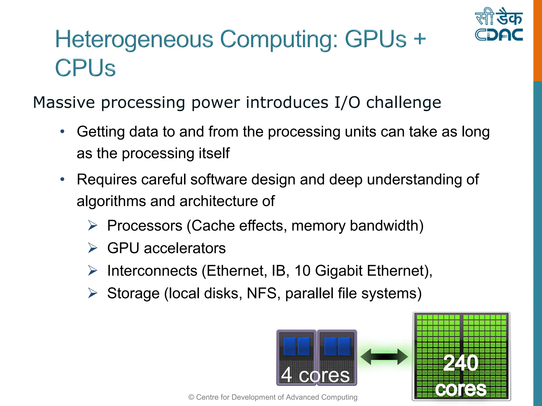 © Centre for Development of Advanced Computing
Massive processing power introduces I/O challenge
• Getting data to and from the processing units can take as long
as the processing itself
• Requires careful software design and deep understanding of
algorithms and architecture of
 Processors (Cache effects, memory bandwidth)
 GPU accelerators
 Interconnects (Ethernet, IB, 10 Gigabit Ethernet),
 Storage (local disks, NFS, parallel file systems)
4 cores
 