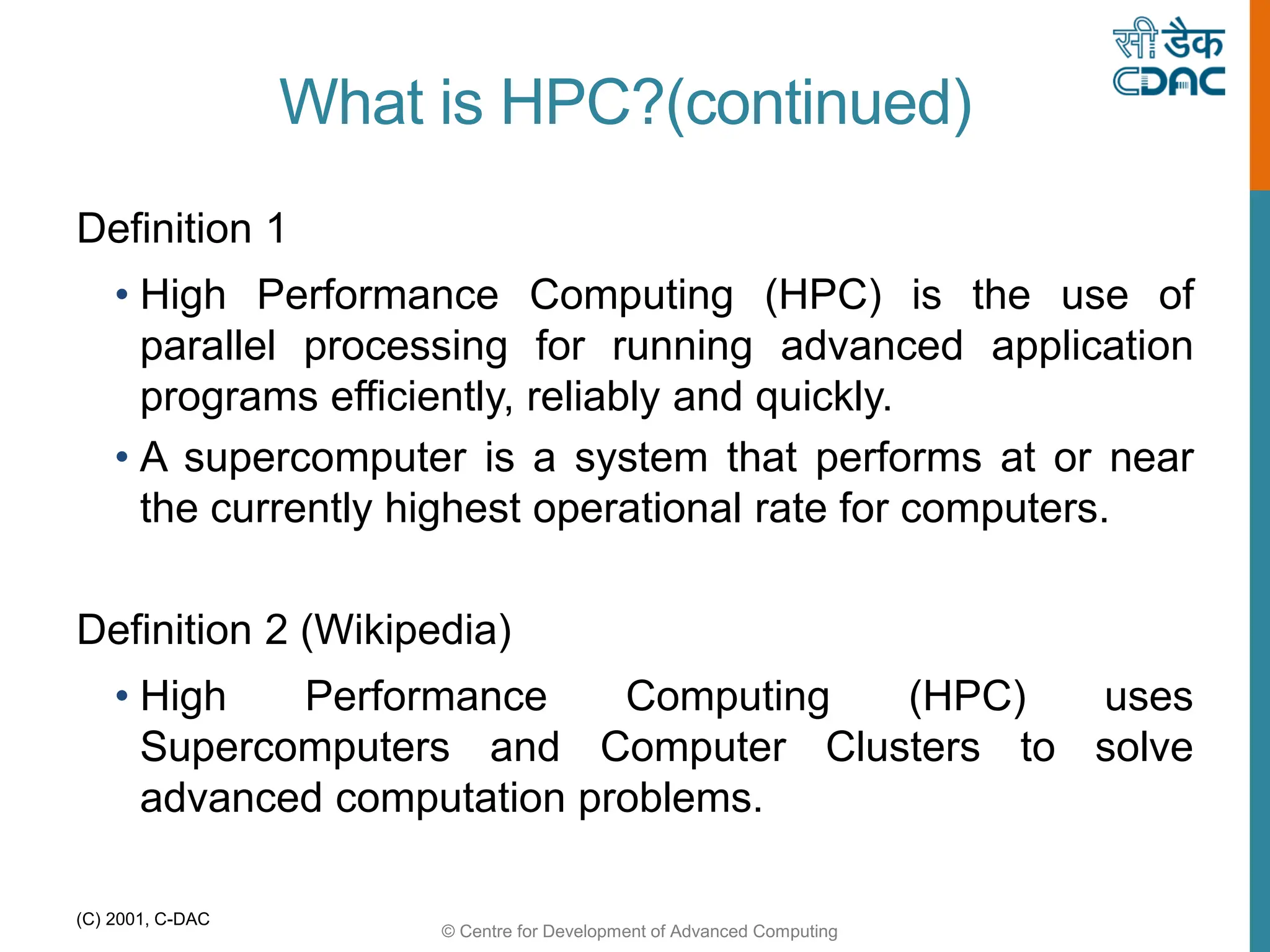 © Centre for Development of Advanced Computing
(C) 2001, C-DAC
What is HPC?(continued)
Definition 1
• High Performance Computing (HPC) is the use of
parallel processing for running advanced application
programs efficiently, reliably and quickly.
• A supercomputer is a system that performs at or near
the currently highest operational rate for computers.
Definition 2 (Wikipedia)
• High Performance Computing (HPC) uses
Supercomputers and Computer Clusters to solve
advanced computation problems.
 