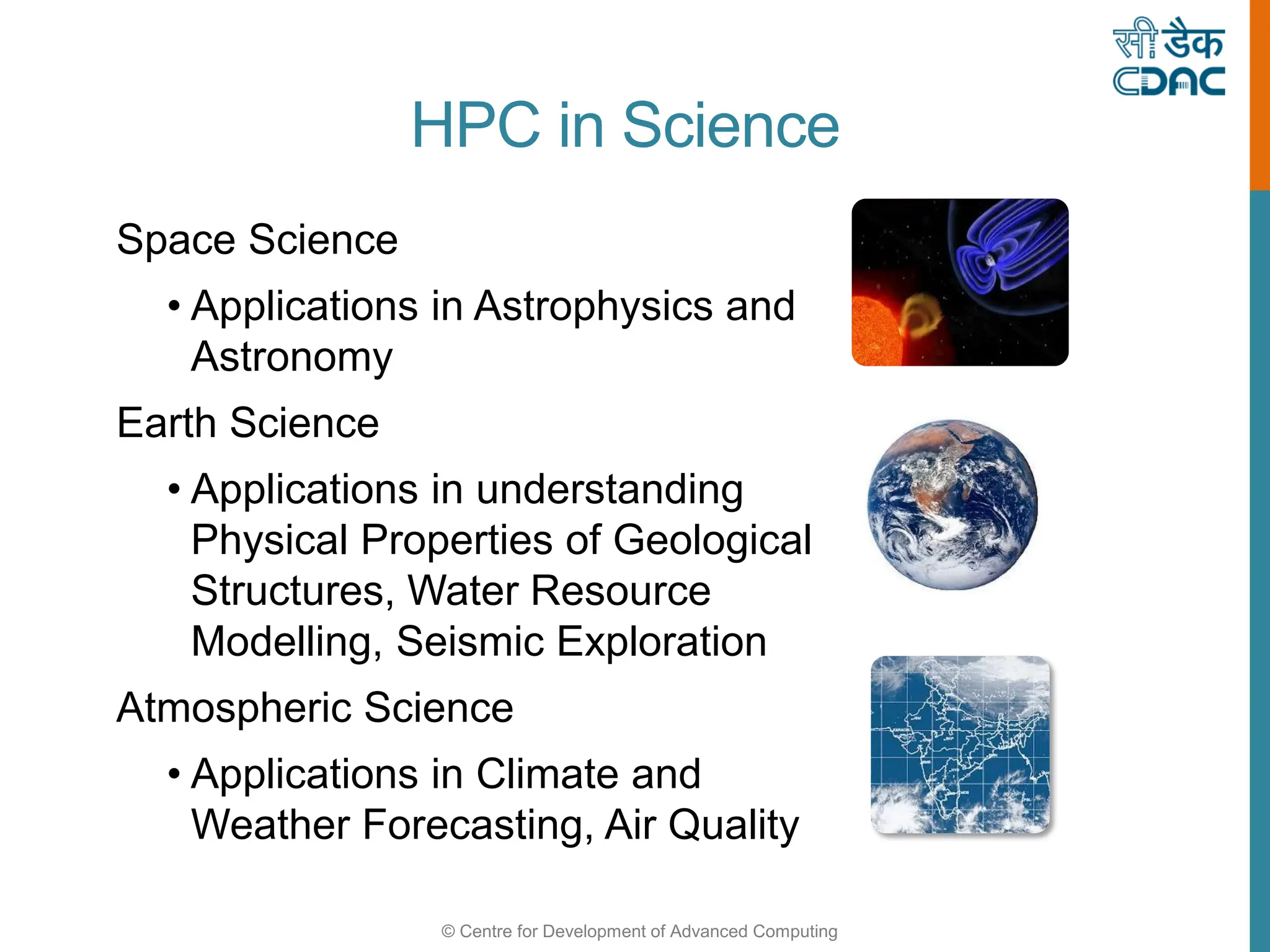 © Centre for Development of Advanced Computing
HPC in Science
Space Science
• Applications in Astrophysics and
Astronomy
Earth Science
• Applications in understanding
Physical Properties of Geological
Structures, Water Resource
Modelling, Seismic Exploration
Atmospheric Science
• Applications in Climate and
Weather Forecasting, Air Quality
 