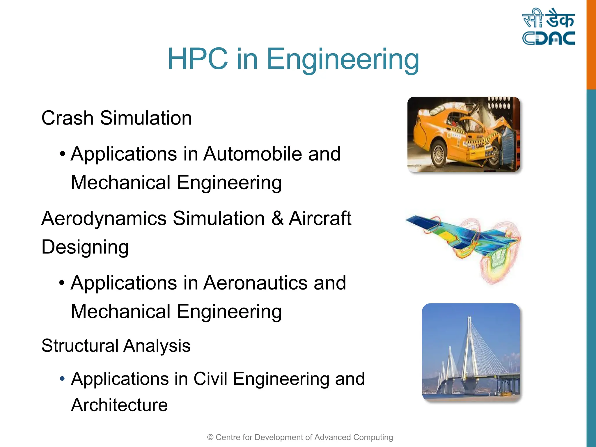 © Centre for Development of Advanced Computing
HPC in Engineering
Crash Simulation
• Applications in Automobile and
Mechanical Engineering
Aerodynamics Simulation & Aircraft
Designing
• Applications in Aeronautics and
Mechanical Engineering
Structural Analysis
• Applications in Civil Engineering and
Architecture
 
