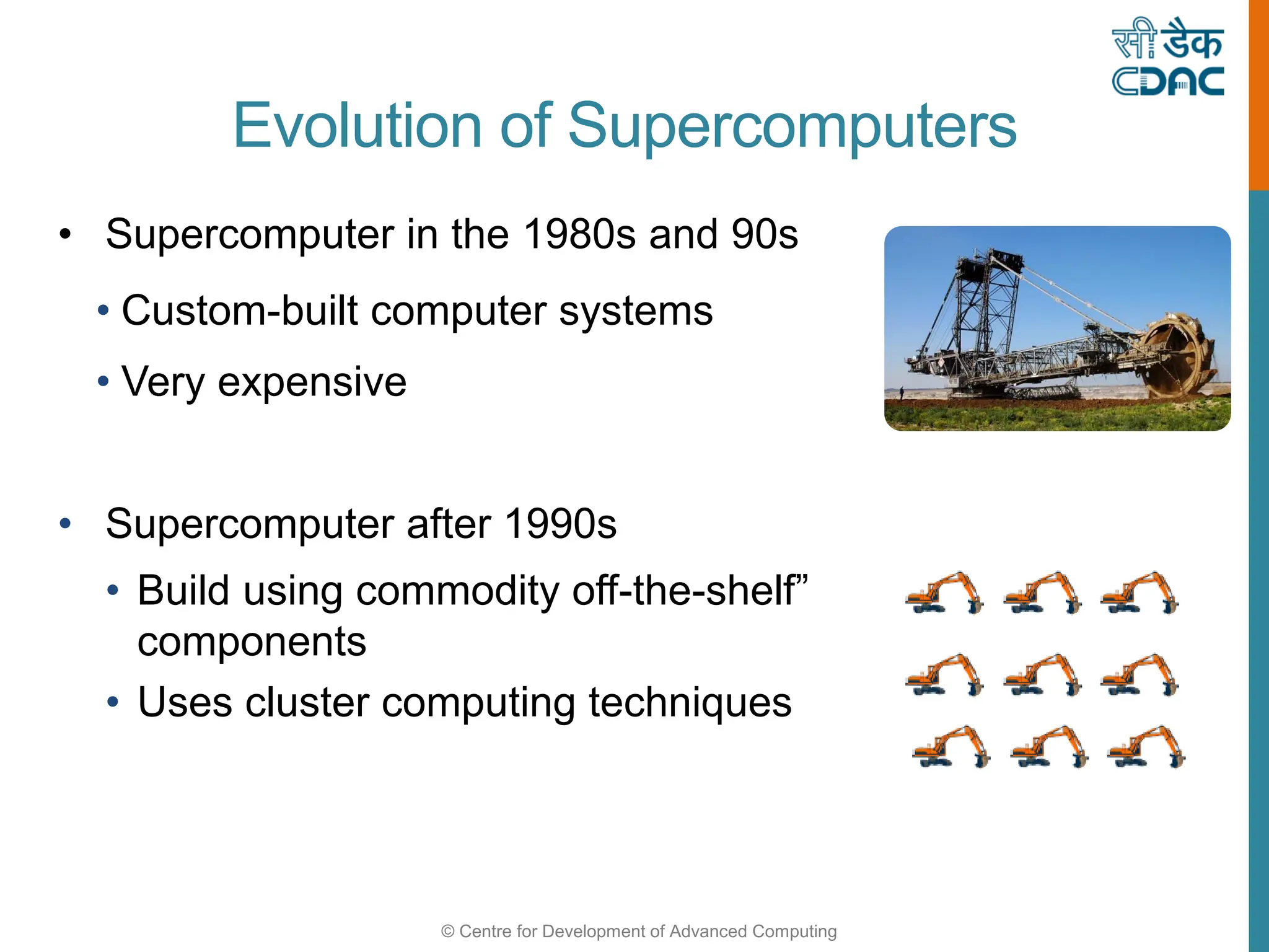 © Centre for Development of Advanced Computing
Evolution of Supercomputers
• Supercomputer in the 1980s and 90s
• Custom-built computer systems
• Very expensive
• Supercomputer after 1990s
• Build using commodity off-the-shelf”
components
• Uses cluster computing techniques
 
