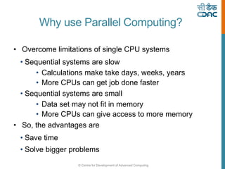 © Centre for Development of Advanced Computing
Why use Parallel Computing?
• Overcome limitations of single CPU systems
• Sequential systems are slow
• Calculations make take days, weeks, years
• More CPUs can get job done faster
• Sequential systems are small
• Data set may not fit in memory
• More CPUs can give access to more memory
• So, the advantages are
• Save time
• Solve bigger problems
 