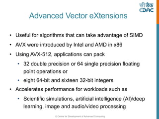 © Centre for Development of Advanced Computing
Advanced Vector eXtensions
• Useful for algorithms that can take advantage of SIMD
• AVX were introduced by Intel and AMD in x86
• Using AVX-512, applications can pack
• 32 double precision or 64 single precision floating
point operations or
• eight 64-bit and sixteen 32-bit integers
• Accelerates performance for workloads such as
• Scientific simulations, artificial intelligence (AI)/deep
learning, image and audio/video processing
 