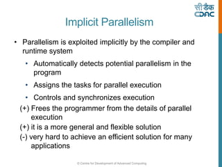 © Centre for Development of Advanced Computing
Implicit Parallelism
• Parallelism is exploited implicitly by the compiler and
runtime system
• Automatically detects potential parallelism in the
program
• Assigns the tasks for parallel execution
• Controls and synchronizes execution
(+) Frees the programmer from the details of parallel
execution
(+) it is a more general and flexible solution
(-) very hard to achieve an efficient solution for many
applications
 