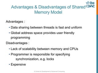 © Centre for Development of Advanced Computing
Advantages & Disadvantages of Shared
Memory Model
Advantages :
• Data sharing between threads is fast and uniform
• Global address space provides user friendly
programming
Disadvantages :
• Lack of scalability between memory and CPUs
• Programmer is responsible for specifying
synchronization, e.g. locks
• Expensive
 