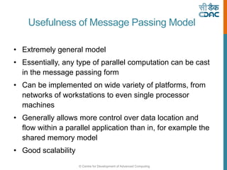 © Centre for Development of Advanced Computing
Usefulness of Message Passing Model
• Extremely general model
• Essentially, any type of parallel computation can be cast
in the message passing form
• Can be implemented on wide variety of platforms, from
networks of workstations to even single processor
machines
• Generally allows more control over data location and
flow within a parallel application than in, for example the
shared memory model
• Good scalability
 