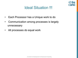 © Centre for Development of Advanced Computing
Ideal Situation !!!
• Each Processor has a Unique work to do
• Communication among processes is largely
unnecessary
• All processes do equal work
 