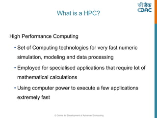 © Centre for Development of Advanced Computing
What is a HPC?
High Performance Computing
• Set of Computing technologies for very fast numeric
simulation, modeling and data processing
• Employed for specialised applications that require lot of
mathematical calculations
• Using computer power to execute a few applications
extremely fast
 