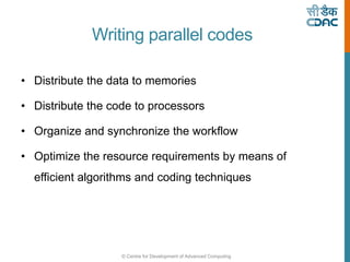 © Centre for Development of Advanced Computing
Writing parallel codes
• Distribute the data to memories
• Distribute the code to processors
• Organize and synchronize the workflow
• Optimize the resource requirements by means of
efficient algorithms and coding techniques
 