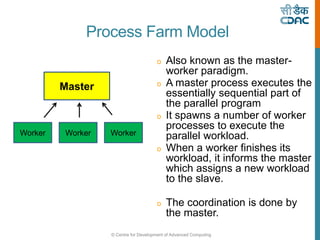© Centre for Development of Advanced Computing
o Also known as the master-
worker paradigm.
o A master process executes the
essentially sequential part of
the parallel program
o It spawns a number of worker
processes to execute the
parallel workload.
o When a worker finishes its
workload, it informs the master
which assigns a new workload
to the slave.
o The coordination is done by
the master.
Master
Worker Worker Worker
Process Farm Model
 