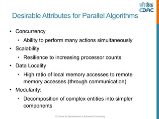 © Centre for Development of Advanced Computing
Desirable Attributes for Parallel Algorithms
• Concurrency
• Ability to perform many actions simultaneously
• Scalability
• Resilience to increasing processor counts
• Data Locality
• High ratio of local memory accesses to remote
memory accesses (through communication)
• Modularity:
• Decomposition of complex entities into simpler
components
 