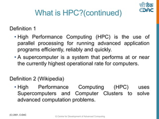 © Centre for Development of Advanced Computing
(C) 2001, C-DAC
What is HPC?(continued)
Definition 1
• High Performance Computing (HPC) is the use of
parallel processing for running advanced application
programs efficiently, reliably and quickly.
• A supercomputer is a system that performs at or near
the currently highest operational rate for computers.
Definition 2 (Wikipedia)
• High Performance Computing (HPC) uses
Supercomputers and Computer Clusters to solve
advanced computation problems.
 