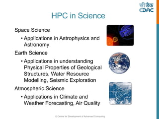 © Centre for Development of Advanced Computing
HPC in Science
Space Science
• Applications in Astrophysics and
Astronomy
Earth Science
• Applications in understanding
Physical Properties of Geological
Structures, Water Resource
Modelling, Seismic Exploration
Atmospheric Science
• Applications in Climate and
Weather Forecasting, Air Quality
 