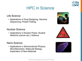 © Centre for Development of Advanced Computing
HPC in Science
Life Science
• Applications in Drug Designing, Genome
Sequencing, Protein Folding
Nuclear Science
• Applications in Nuclear Power, Nuclear
Medicine (cancer etc.), Defence
Nano Science
• Applications in Semiconductor Physics,
Microfabrication, Molecular Biology,
Exploration of New Materials
 