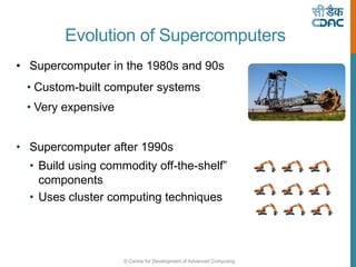 © Centre for Development of Advanced Computing
Evolution of Supercomputers
• Supercomputer in the 1980s and 90s
• Custom-built computer systems
• Very expensive
• Supercomputer after 1990s
• Build using commodity off-the-shelf”
components
• Uses cluster computing techniques
 