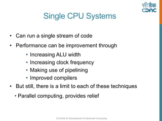 © Centre for Development of Advanced Computing
Single CPU Systems
• Can run a single stream of code
• Performance can be improvement through
• Increasing ALU width
• Increasing clock frequency
• Making use of pipelining
• Improved compilers
• But still, there is a limit to each of these techniques
• Parallel computing, provides relief
 
