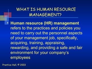 Prentice Hall, © 2003
WHAT IS HUMAN RESOURCE
MANAGEMENT?
• Human resource (HR) management
refers to the practices and policies you
need to carry out the personnel aspects
of your management job, specifically,
acquiring, training, appraising,
rewarding, and providing a safe and fair
environment for your company’s
employees
 