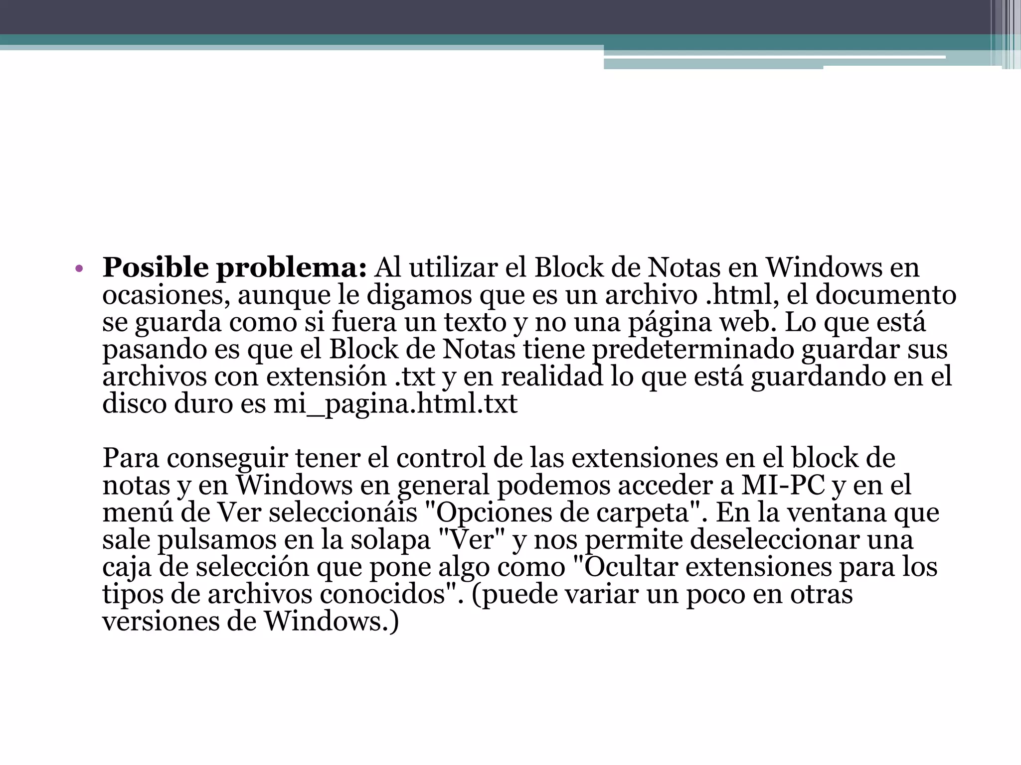 • Posible problema: Al utilizar el Block de Notas en Windows en
  ocasiones, aunque le digamos que es un archivo .html, el documento
  se guarda como si fuera un texto y no una página web. Lo que está
  pasando es que el Block de Notas tiene predeterminado guardar sus
  archivos con extensión .txt y en realidad lo que está guardando en el
  disco duro es mi_pagina.html.txt
  Para conseguir tener el control de las extensiones en el block de
  notas y en Windows en general podemos acceder a MI-PC y en el
  menú de Ver seleccionáis "Opciones de carpeta". En la ventana que
  sale pulsamos en la solapa "Ver" y nos permite deseleccionar una
  caja de selección que pone algo como "Ocultar extensiones para los
  tipos de archivos conocidos". (puede variar un poco en otras
  versiones de Windows.)
 