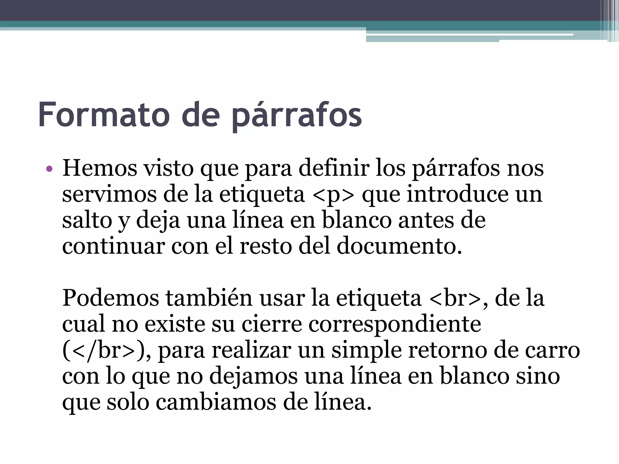 Formato de párrafos
• Hemos visto que para definir los párrafos nos
  servimos de la etiqueta <p> que introduce un
  salto y deja una línea en blanco antes de
  continuar con el resto del documento.

 Podemos también usar la etiqueta <br>, de la
 cual no existe su cierre correspondiente
 (</br>), para realizar un simple retorno de carro
 con lo que no dejamos una línea en blanco sino
 que solo cambiamos de línea.
 