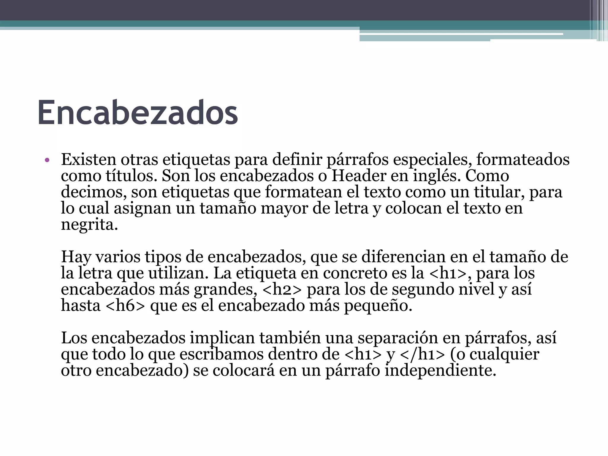 Encabezados
• Existen otras etiquetas para definir párrafos especiales, formateados
  como títulos. Son los encabezados o Header en inglés. Como
  decimos, son etiquetas que formatean el texto como un titular, para
  lo cual asignan un tamaño mayor de letra y colocan el texto en
  negrita.
  Hay varios tipos de encabezados, que se diferencian en el tamaño de
  la letra que utilizan. La etiqueta en concreto es la <h1>, para los
  encabezados más grandes, <h2> para los de segundo nivel y así
  hasta <h6> que es el encabezado más pequeño.
  Los encabezados implican también una separación en párrafos, así
  que todo lo que escribamos dentro de <h1> y </h1> (o cualquier
  otro encabezado) se colocará en un párrafo independiente.
 