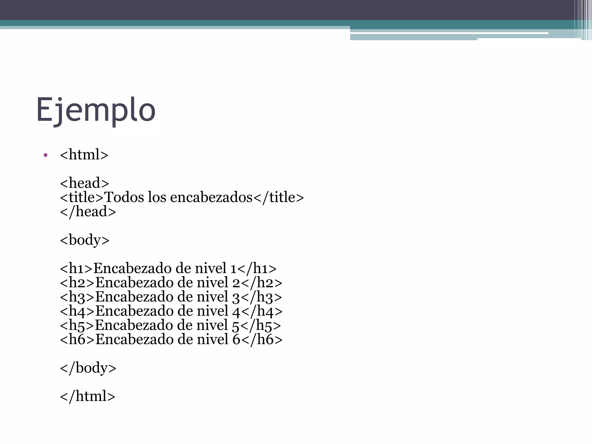 Ejemplo
• <html>
 <head>
 <title>Todos los encabezados</title>
 </head>
 <body>
 <h1>Encabezado de nivel 1</h1>
 <h2>Encabezado de nivel 2</h2>
 <h3>Encabezado de nivel 3</h3>
 <h4>Encabezado de nivel 4</h4>
 <h5>Encabezado de nivel 5</h5>
 <h6>Encabezado de nivel 6</h6>
 </body>
 </html>
 